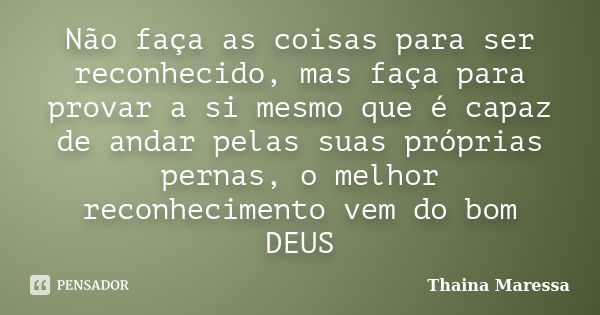 Não faça as coisas para ser reconhecido, mas faça para provar a si mesmo que é capaz de andar pelas suas próprias pernas, o melhor reconhecimento vem do bom DEU... Frase de Thainá Maressa.