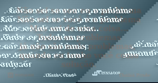 Não sei se sou eu o problema Não sei se você é o problema Mas sei de uma coisa... Todos os problemas já não são mais problemas, quando eu tenho você como soluçã... Frase de Thainá Prado.
