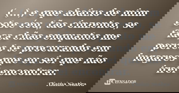(...) e que abaixo de mim este céu, tão cinzento, se faça chão enquanto me perco te procurando em lugares que eu sei que não irei encontrar.... Frase de Thainá Seabra.