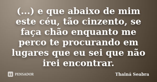 (...) e que abaixo de mim este céu, tão cinzento, se faça chão enquanto me perco te procurando em lugares que eu sei que não irei encontrar.... Frase de Thainá Seabra.