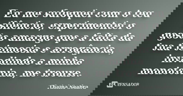 Eu me sufoquei com o teu silêncio, experimentei o gosto amargo que a falta da tua teimosia e arrogância, invadindo a minha monotonia, me trouxe.... Frase de Thainá Seabra.