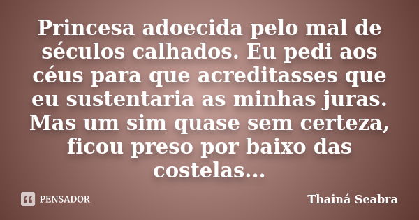 Princesa adoecida pelo mal de séculos calhados. Eu pedi aos céus para que acreditasses que eu sustentaria as minhas juras. Mas um sim quase sem certeza, ficou p... Frase de Thainá Seabra.