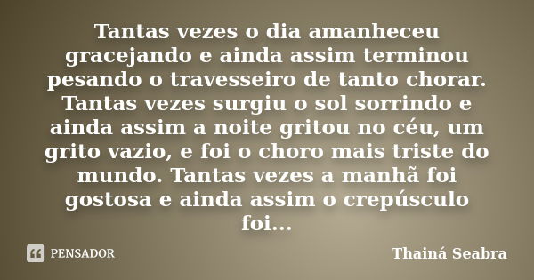 Tantas vezes o dia amanheceu gracejando e ainda assim terminou pesando o travesseiro de tanto chorar. Tantas vezes surgiu o sol sorrindo e ainda assim a noite g... Frase de Thainá Seabra.