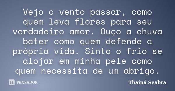 Vejo o vento passar, como quem leva flores para seu verdadeiro amor. Ouço a chuva bater como quem defende a própria vida. Sinto o frio se alojar em minha pele c... Frase de Thainá Seabra.