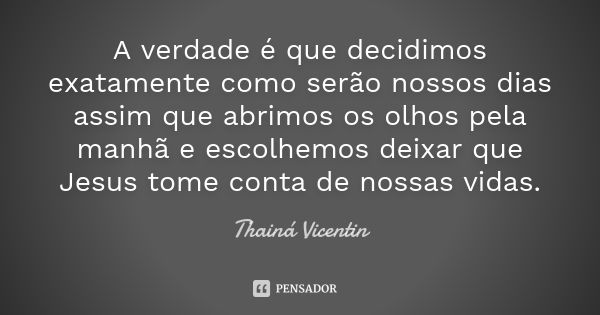 A verdade é que decidimos exatamente como serão nossos dias assim que abrimos os olhos pela manhã e escolhemos deixar que Jesus tome conta de nossas vidas.... Frase de Thainá Vicentin.