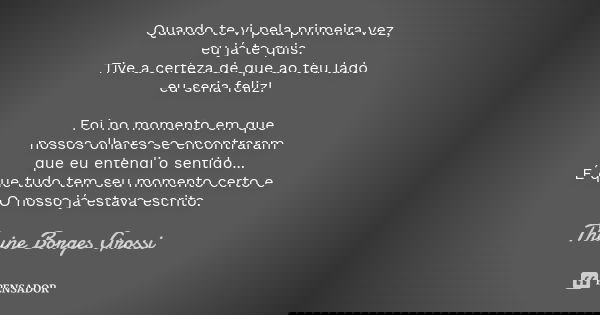 Quando te vi pela primeira vez, eu já te quis. Tive a certeza de que ao teu lado eu seria feliz! Foi no momento em que nossos olhares se encontraram que eu ente... Frase de Thaine Borges Grossi.