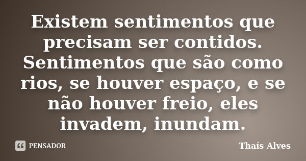 Existem sentimentos que precisam ser contidos. Sentimentos que são como rios, se houver espaço, e se não houver freio, eles invadem, inundam.... Frase de Thaís Alves.