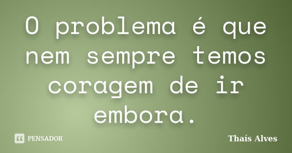 O problema é que nem sempre temos coragem de ir embora.... Frase de Thaís Alves.