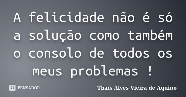 A felicidade não é só a solução como também o consolo de todos os meus problemas !... Frase de Thaís Alves Vieira de Aquino.
