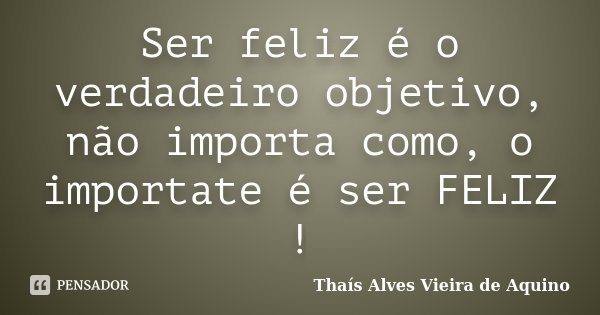 Ser feliz é o verdadeiro objetivo, não importa como, o importate é ser FELIZ !... Frase de Thaís Alves Vieira de Aquino.