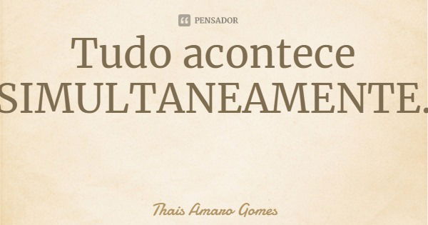 Tudo acontece SIMULTANEAMENTE.... Frase de Thais Amaro Gomes.