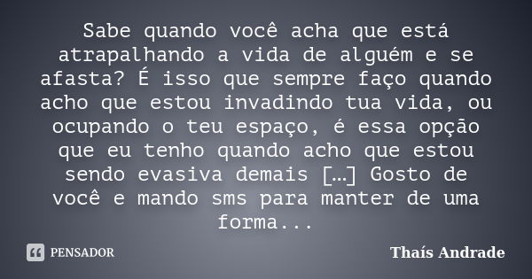 Sabe quando você acha que está atrapalhando a vida de alguém e se afasta? É isso que sempre faço quando acho que estou invadindo tua vida, ou ocupando o teu esp... Frase de Thaís Andrade.