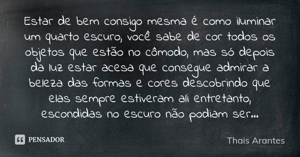 Estar de bem consigo mesma é como iluminar um quarto escuro, você sabe de cor todos os objetos que estão no cômodo, mas só depois da luz estar acesa que consegu... Frase de Thais Arantes.