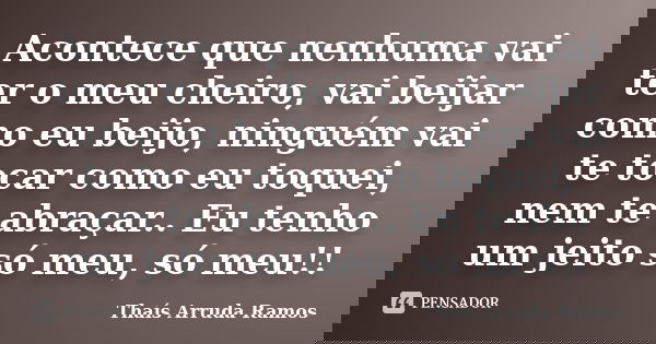 Acontece que nenhuma vai ter o meu cheiro, vai beijar como eu beijo, ninguém vai te tocar como eu toquei, nem te abraçar.. Eu tenho um jeito só meu, só meu!!... Frase de Thaís Arruda Ramos.