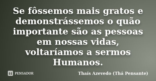 Se fôssemos mais gratos e demonstrássemos o quão importante são as pessoas em nossas vidas, voltaríamos a sermos Humanos.... Frase de Thaís Azevedo (Thá Pensante).