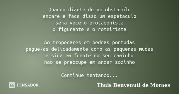 Quando diante de um obstaculo encare e faca disso um espetaculo seja voce o protagonista o figurante e o roteirista Ao tropecares em pedras pontudas pegue-as de... Frase de Thais Benvenuti de Moraes.