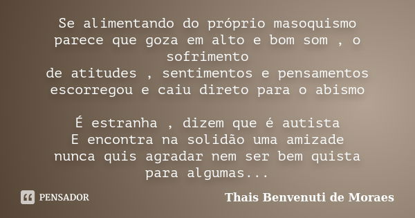 Se alimentando do próprio masoquismo parece que goza em alto e bom som , o sofrimento de atitudes , sentimentos e pensamentos escorregou e caiu direto para o ab... Frase de Thais Benvenuti de Moraes.