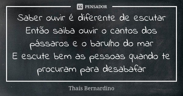 Saber ouvir é diferente de escutar Então saiba ouvir o cantos dos pássaros e o barulho do mar E escute bem as pessoas quando te procuram para desabafar... Frase de Thaís Bernardino.