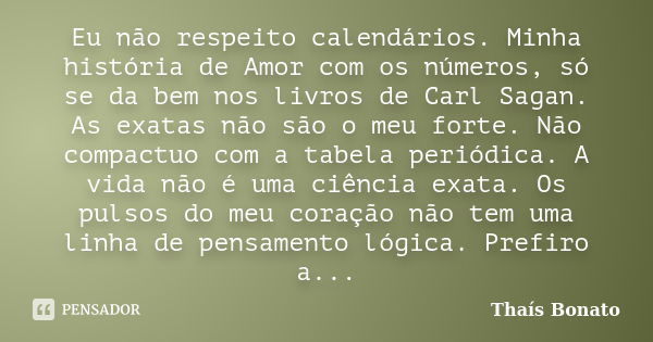 Eu não respeito calendários. Minha história de Amor com os números, só se da bem nos livros de Carl Sagan. As exatas não são o meu forte. Não compactuo com a ta... Frase de Thaís Bonato.