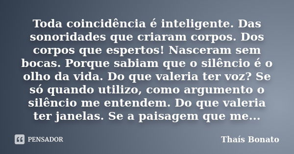 Toda coincidência é inteligente. Das sonoridades que criaram corpos. Dos corpos que espertos! Nasceram sem bocas. Porque sabiam que o silêncio é o olho da vida.... Frase de Thaís Bonato.