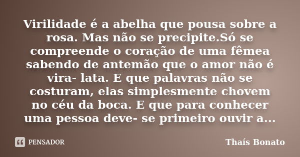 Virilidade é a abelha que pousa sobre a rosa. Mas não se precipite.Só se compreende o coração de uma fêmea sabendo de antemão que o amor não é vira- lata. E que... Frase de Thaís Bonato.