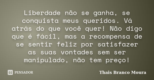 Liberdade não se ganha, se conquista meus queridos. Vá atrás do que você quer! Não digo que é fácil, mas a recompensa de se sentir feliz por satisfazer as suas ... Frase de Thais Branco Moura.