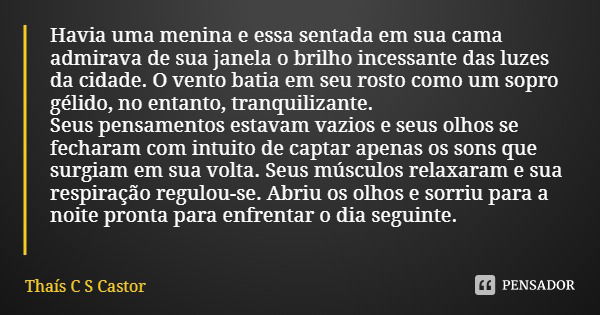 Havia uma menina e essa sentada em sua cama admirava de sua janela o brilho incessante das luzes da cidade. O vento batia em seu rosto como um sopro gélido, no ... Frase de Thaís C S Castor.