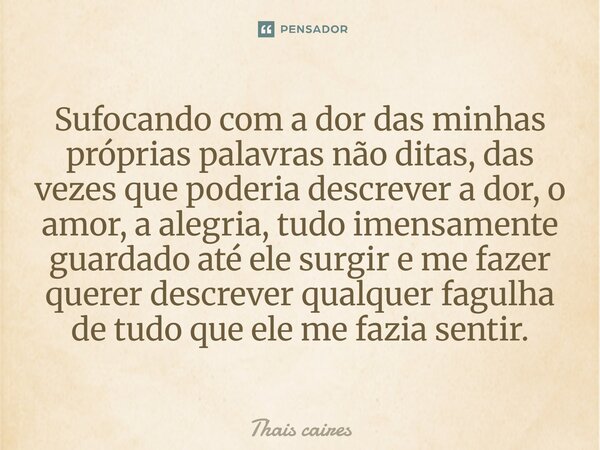 Sufocando com a dor das minhas próprias palavras não ditas, das vezes que poderia descrever a dor, o amor, a alegria, tudo imensamente guardado até ele surgir e... Frase de Thais caires.