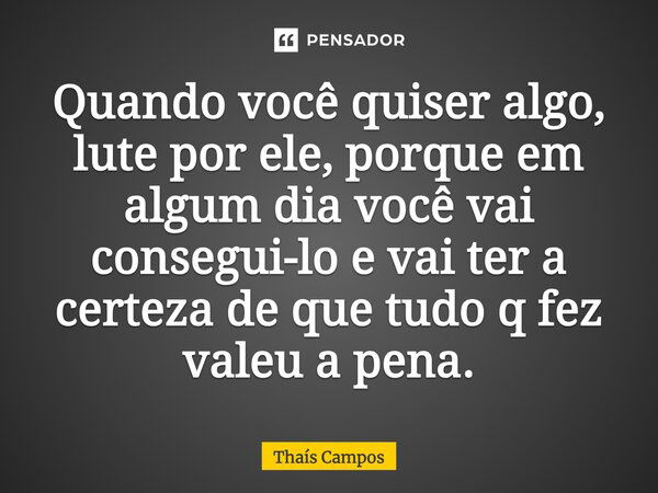 Quando você quiser algo, lute por ele, porque em algum dia você vai consegui-lo e vai ter a certeza de que tudo que fez valeu a pena.... Frase de Thaís Campos.