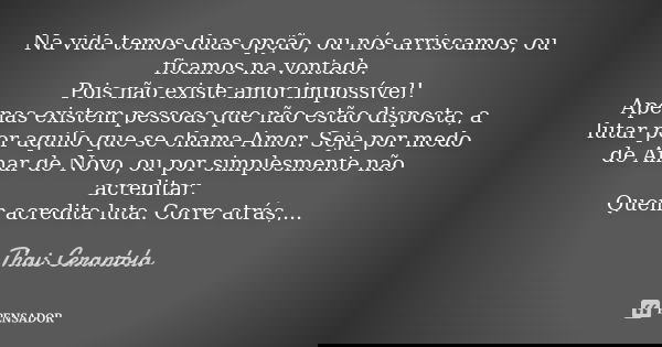 Na vida temos duas opção, ou nós arriscamos, ou ficamos na vontade. Pois não existe amor impossível! Apenas existem pessoas que não estão disposta, a lutar por ... Frase de Thais Cerantola.