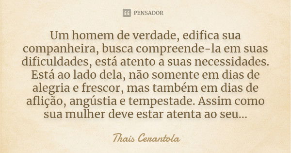 Um homem de verdade, edifica sua companheira, busca compreende-la em suas dificuldades, está atento a suas necessidades. Está ao lado dela, não somente em dias ... Frase de Thais Cerantola.