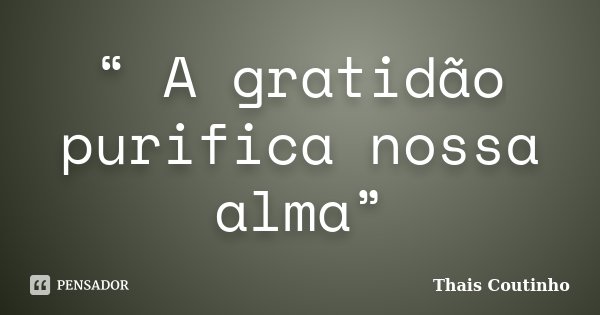“ A gratidão purifica nossa alma”... Frase de Thais Coutinho.