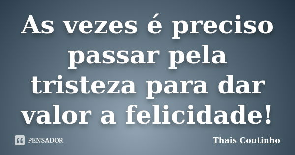 As vezes é preciso passar pela tristeza para dar valor a felicidade!... Frase de Thais Coutinho.