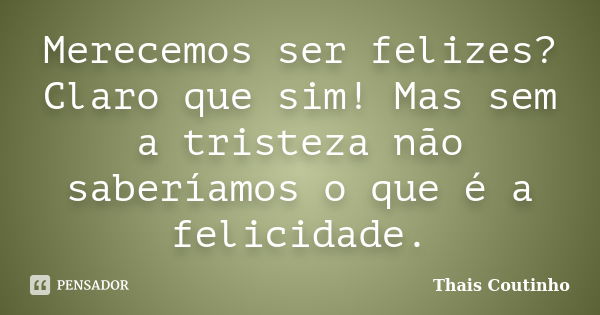 Merecemos ser felizes? Claro que sim! Mas sem a tristeza não saberíamos o que é a felicidade.... Frase de Thais Coutinho.