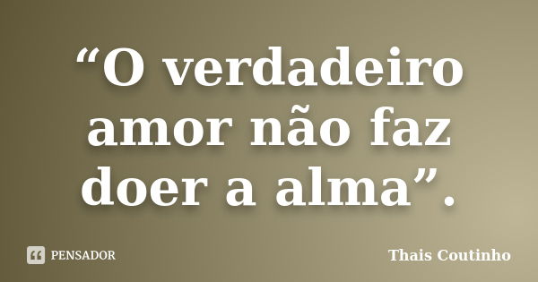 “O verdadeiro amor não faz doer a alma”.... Frase de Thais Coutinho.