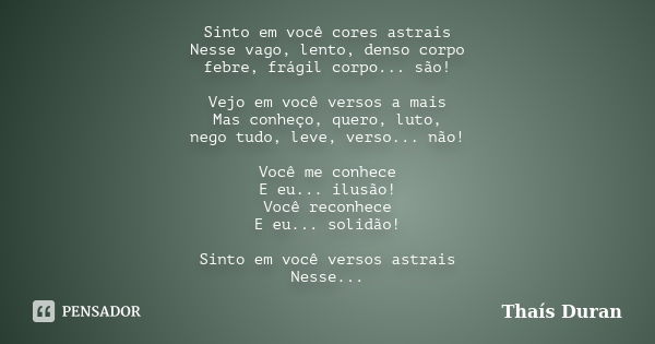 Sinto em você cores astrais Nesse vago, lento, denso corpo febre, frágil corpo... são! Vejo em você versos a mais Mas conheço, quero, luto, nego tudo, leve, ver... Frase de Thaís Duran.