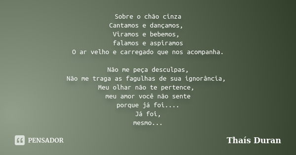 Sobre o chão cinza Cantamos e dançamos, Viramos e bebemos, falamos e aspiramos O ar velho e carregado que nos acompanha. Não me peça desculpas, Não me traga as ... Frase de Thaís Duran.