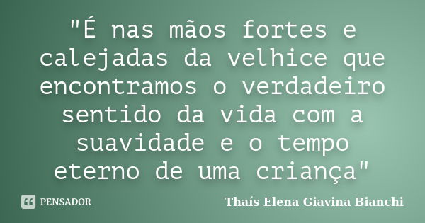 "É nas mãos fortes e calejadas da velhice que encontramos o verdadeiro sentido da vida com a suavidade e o tempo eterno de uma criança"... Frase de Thaís Elena Giavina Bianchi.