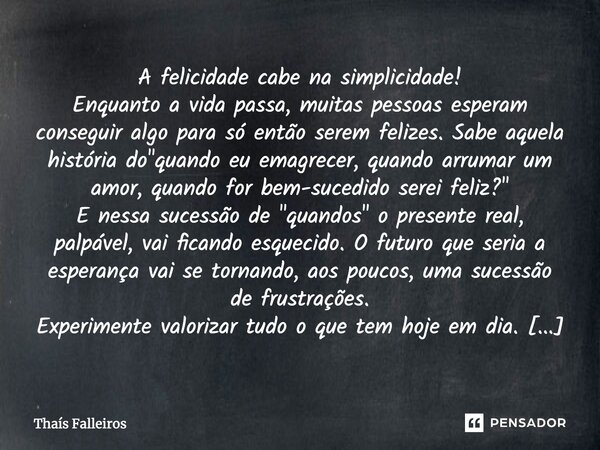 A felicidade cabe na simplicidade! Enquanto a vida passa, muitas pessoas esperam conseguir algo para só então serem felizes. Sabe aquela história do "quand... Frase de Thaís Falleiros.