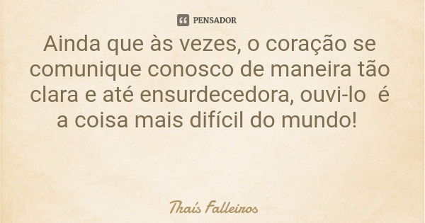Ainda que às vezes, o coração se comunique conosco de maneira tão clara e até ensurdecedora, ouvi-lo é a coisa mais difícil do mundo!... Frase de Thaís Falleiros.