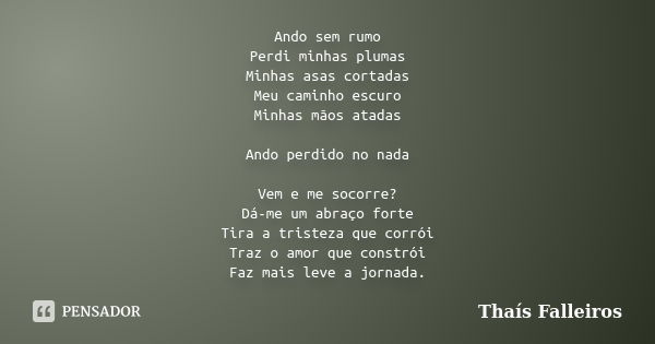 Ando sem rumo Perdi minhas plumas Minhas asas cortadas Meu caminho escuro Minhas mãos atadas Ando perdido no nada Vem e me socorre? Dá-me um abraço forte Tira a... Frase de Thaís Falleiros.