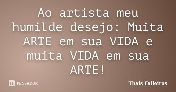 Ao artista meu humilde desejo: Muita ARTE em sua VIDA e muita VIDA em sua ARTE!... Frase de Thaís Falleiros.