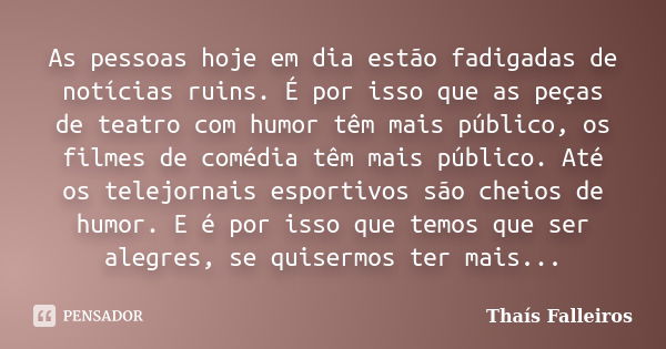 As pessoas hoje em dia estão fadigadas de notícias ruins. É por isso que as peças de teatro com humor têm mais público, os filmes de comédia têm mais público. A... Frase de Thaís Falleiros.