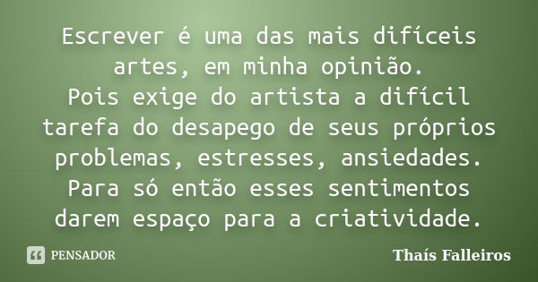 Escrever é uma das mais difíceis artes, em minha opinião. Pois exige do artista a difícil tarefa do desapego de seus próprios problemas, estresses, ansiedades. ... Frase de Thaís Falleiros.