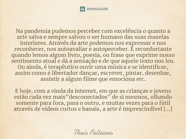 ⁠Na pandemia pudemos perceber com excelência o quanto a arte salva e sempre salvou o ser humano das suas mazelas interiores. Através da arte podemos nos express... Frase de Thaís Falleiros.