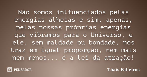 Não somos inlfuenciados pelas energias alheias e sim, apenas, pelas nossas próprias energias que vibramos para o Universo, e ele, sem maldade ou bondade, nos tr... Frase de Thaís Falleiros.