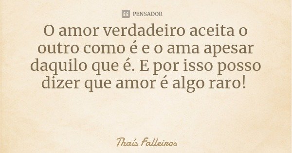 O amor verdadeiro aceita o outro como é e o ama apesar daquilo que é. E por isso posso dizer que amor é algo raro!... Frase de Thaís Falleiros.