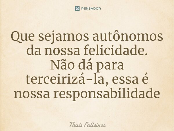 ⁠Que sejamos autônomos da nossa felicidade. Não dá para terceirizá-la, essa é nossa responsabilidade... Frase de Thaís Falleiros.