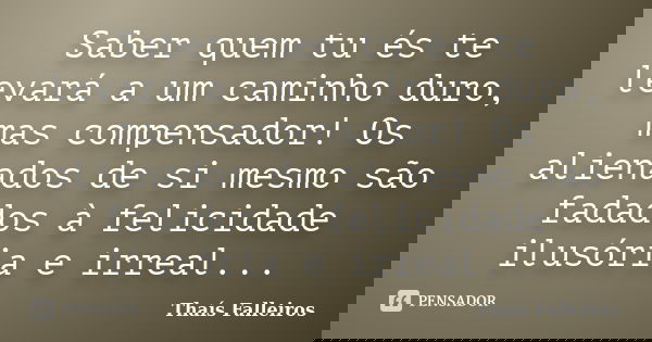 Saber quem tu és te levará a um caminho duro, mas compensador! Os alienados de si mesmo são fadados à felicidade ilusória e irreal...... Frase de Thaís Falleiros.