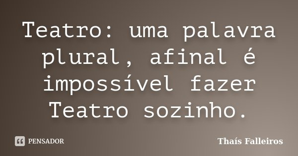 Teatro: uma palavra plural, afinal é impossível fazer Teatro sozinho.... Frase de Thaís Falleiros.